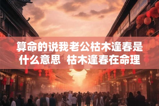 算命的说我老公枯木逢春是什么意思  枯木逢春在命理中意思