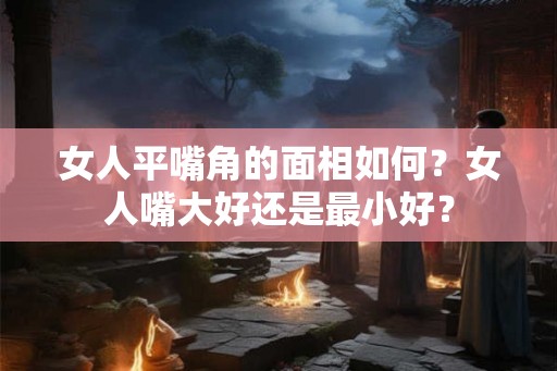女人平嘴角的面相如何？女人嘴大好还是最小好？