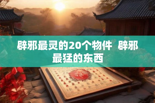 辟邪最灵的20个物件  辟邪最猛的东西
