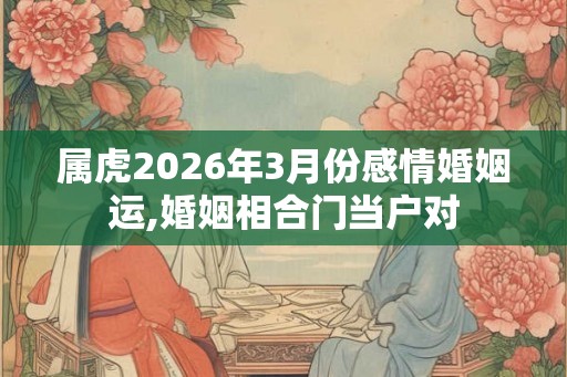 属虎2026年3月份感情婚姻运,婚姻相合门当户对