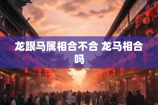 龙跟马属相合不合 龙马相合吗