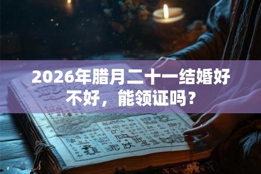 2026年腊月二十一结婚好不好，能领证吗？