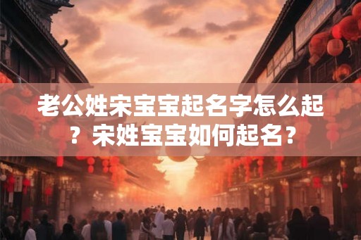 老公姓宋宝宝起名字怎么起？宋姓宝宝如何起名？