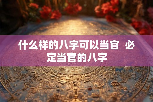什么样的八字可以当官  必定当官的八字