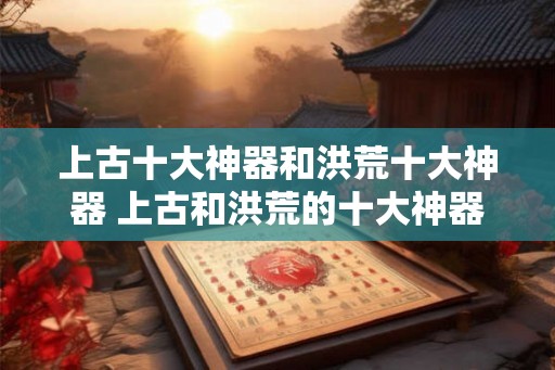 上古十大神器和洪荒十大神器 上古和洪荒的十大神器有哪些