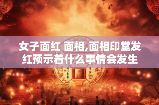 女子面红 面相,面相印堂发红预示着什么事情会发生