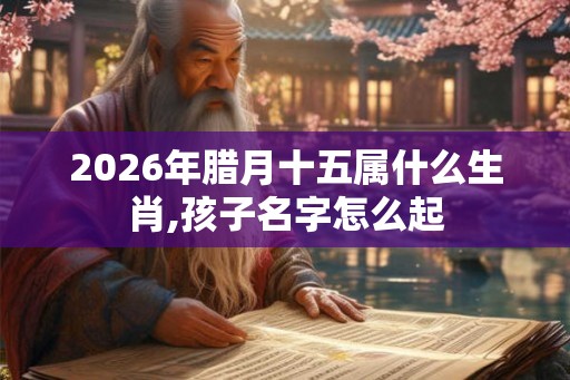 2026年腊月十五属什么生肖,孩子名字怎么起