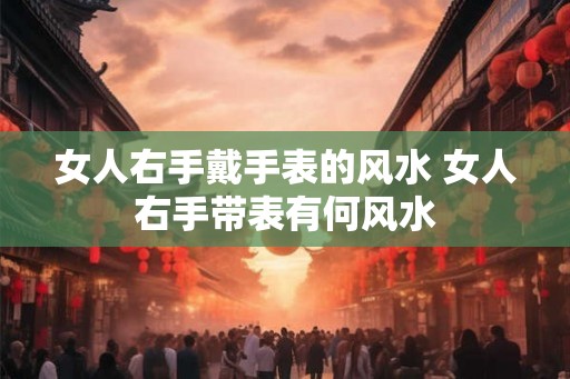 女人右手戴手表的风水 女人右手带表有何风水 女人右手戴手表的风水 女人右手带表有何风水