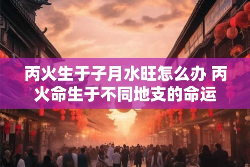 丙火生于子月水旺怎么办 丙火命生于不同地支的命运 丙火生于子月水旺怎么办 丙火命生于不同地支的命运