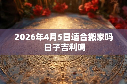 2026年4月5日适合搬家吗 日子吉利吗