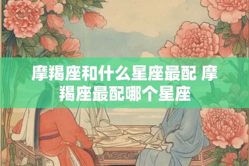 摩羯座和什么星座最配 摩羯座最配哪个星座 摩羯座和什么星座最配 摩羯座最配哪个星座