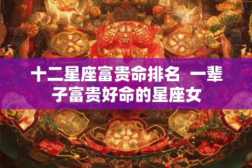十二星座富贵命排名  一辈子富贵好命的星座女