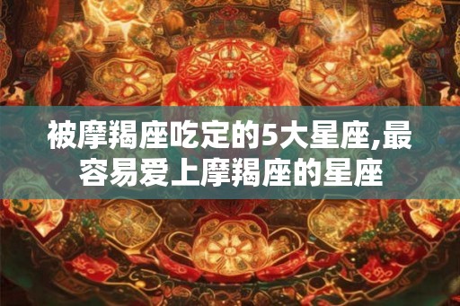 被摩羯座吃定的5大星座,最容易爱上摩羯座的星座 被摩羯座吃定的5大星座,最容易爱上摩羯座的星座