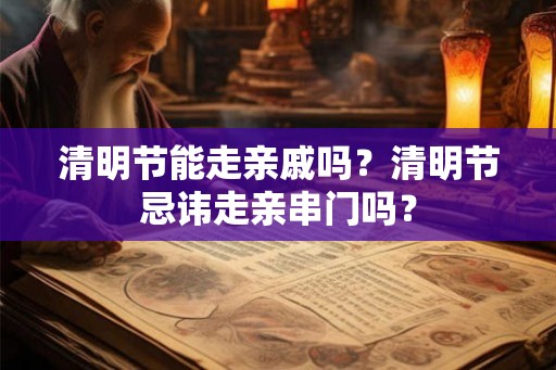 清明节能走亲戚吗？清明节忌讳走亲串门吗？