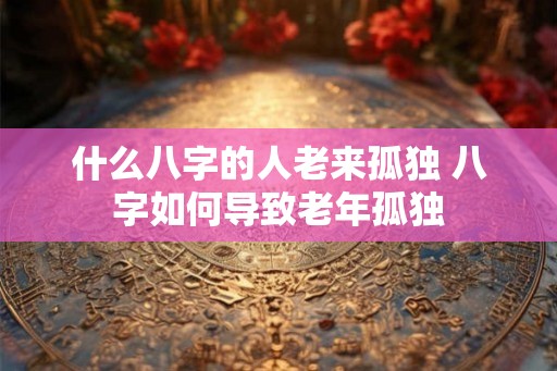 什么八字的人老来孤独 八字如何导致老年孤独