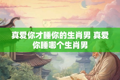 真爱你才睡你的生肖男 真爱你睡哪个生肖男