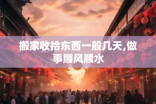 搬家收拾东西一般几天,做事顺风顺水 搬家收拾东西一般几天,做事顺风顺水