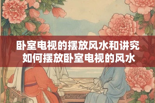 卧室电视的摆放风水和讲究 如何摆放卧室电视的风水讲究