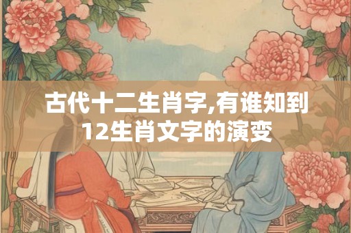 古代十二生肖字,有谁知到12生肖文字的演变