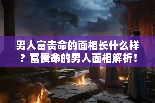 男人富贵命的面相长什么样？富贵命的男人面相解析！