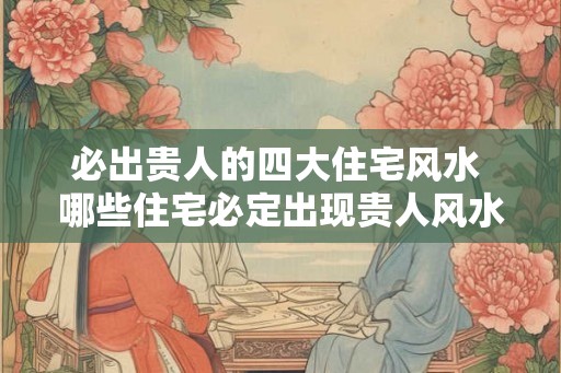 必出贵人的四大住宅风水 哪些住宅必定出现贵人风水