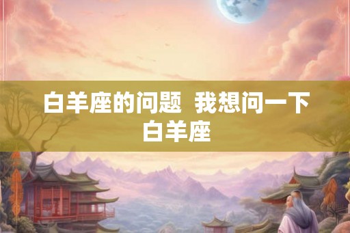 白羊座的问题  我想问一下白羊座