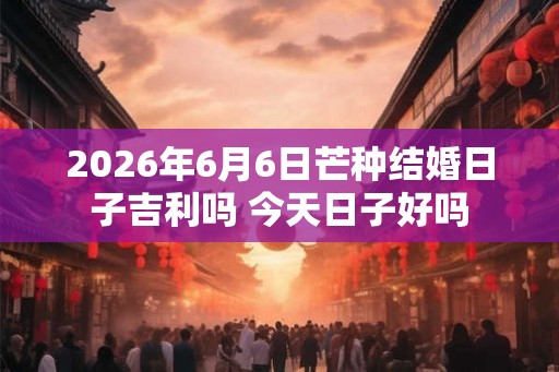 2026年6月6日芒种结婚日子吉利吗 今天日子好吗