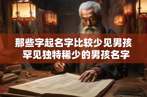 那些字起名字比较少见男孩 罕见独特稀少的男孩名字 那些字起名字比较少见男孩 罕见独特稀少的男孩名字