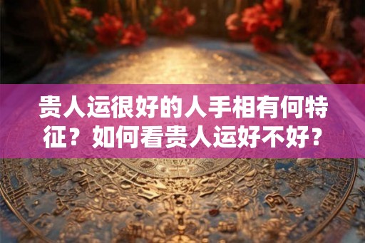 贵人运很好的人手相有何特征？如何看贵人运好不好？