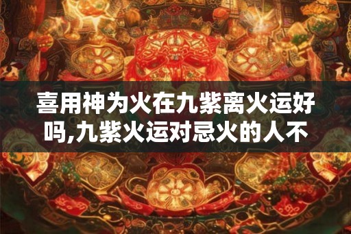 喜用神为火在九紫离火运好吗,九紫火运对忌火的人不好