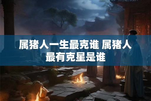 属猪人一生最克谁 属猪人最有克星是谁