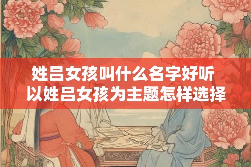 姓吕女孩叫什么名字好听 以姓吕女孩为主题怎样选择一个好听的名字