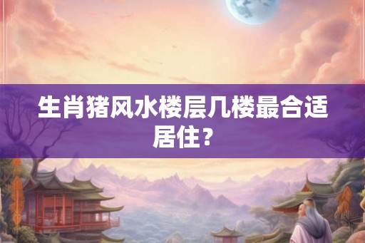 生肖猪风水楼层几楼最合适居住? 生肖猪风水楼层几楼最合适居住?