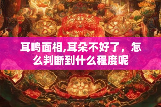 耳鸣面相,耳朵不好了,怎么判断到什么程度呢 耳鸣面相,耳朵不好了,怎么判断到什么程度呢