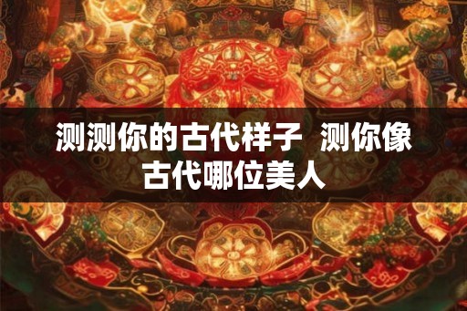 测测你的古代样子 测你像古代哪位美人 测测你的古代样子 测你像古代哪位美人