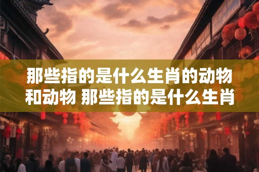 那些指的是什么生肖的动物和动物 那些指的是什么生肖的动物和动物名字
