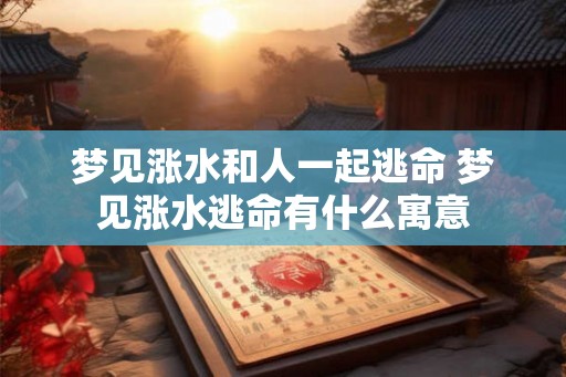 梦见涨水和人一起逃命 梦见涨水逃命有什么寓意