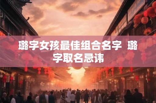 璐字女孩最佳组合名字  璐字取名忌讳