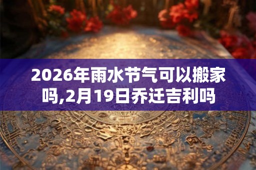 2026年雨水节气可以搬家吗,2月19日乔迁吉利吗