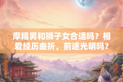 摩羯男和狮子女合适吗？相爱经历曲折，前途光明吗？