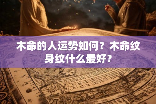 木命的人运势如何？木命纹身纹什么最好？