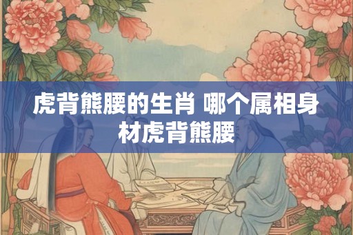 虎背熊腰的生肖 哪个属相身材虎背熊腰