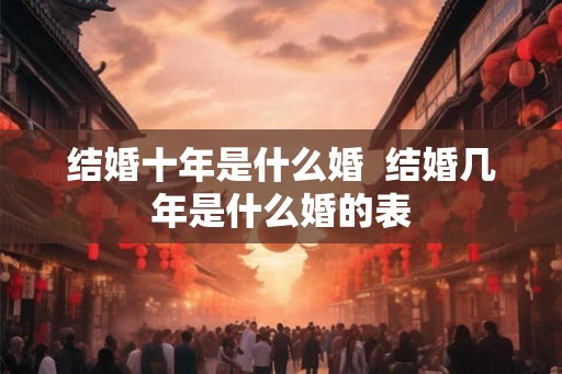 结婚十年是什么婚 结婚几年是什么婚的表 结婚十年是什么婚 结婚几年是什么婚的表