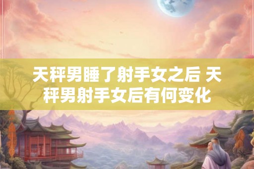 天秤男睡了射手女之后 天秤男射手女后有何变化 天秤男睡了射手女之后 天秤男射手女后有何变化