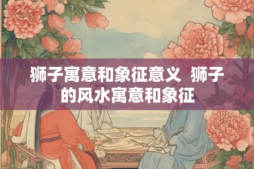 狮子寓意和象征意义 狮子的风水寓意和象征 狮子寓意和象征意义 狮子的风水寓意和象征