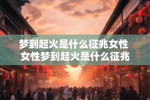 梦到起火是什么征兆女性 女性梦到起火是什么征兆 梦到起火是什么征兆女性 女性梦到起火是什么征兆