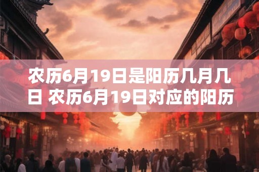 农历6月19日是阳历几月几日 农历6月19日对应的阳历是几月几日 农历6月19日是阳历几月几日 农历6月19日对应的阳历是几月几日