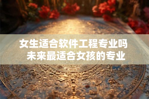 女生适合软件工程专业吗 未来最适合女孩的专业 女生适合软件工程专业吗 未来最适合女孩的专业