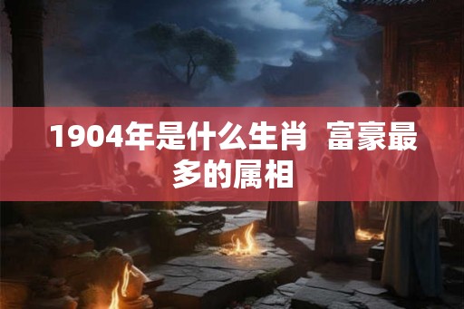 1904年是什么生肖  富豪最多的属相