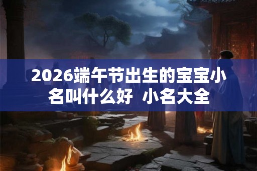 2026端午节出生的宝宝小名叫什么好  小名大全